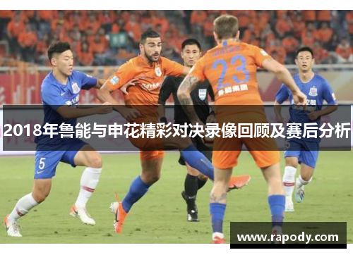 2018年鲁能与申花精彩对决录像回顾及赛后分析