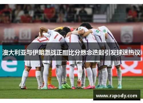 澳大利亚与伊朗激战正酣比分悬念迭起引发球迷热议